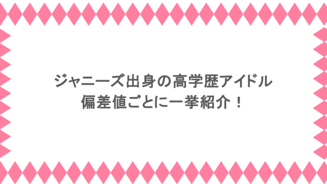 ジャニーズ出身の高学歴アイドルを偏差値ごとに一挙紹介！