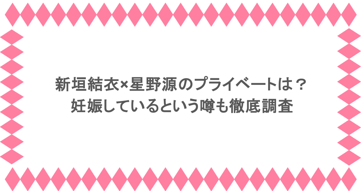 新垣結衣×星野源のプライベートは?妊娠しているという噂も徹底調査