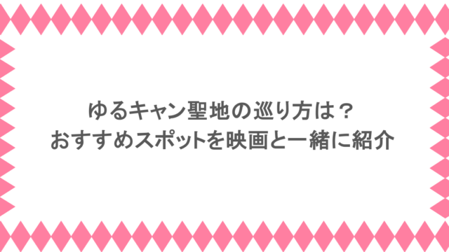 ゆるキャン聖地の巡り方は?おすすめスポットを映画と一緒に紹介