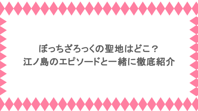 ぼっちざろっくの聖地はどこ？江ノ島のエピソードと一緒に徹底紹介