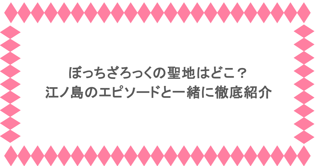 ぼっちざろっくの聖地はどこ？江ノ島のエピソードと一緒に徹底紹介