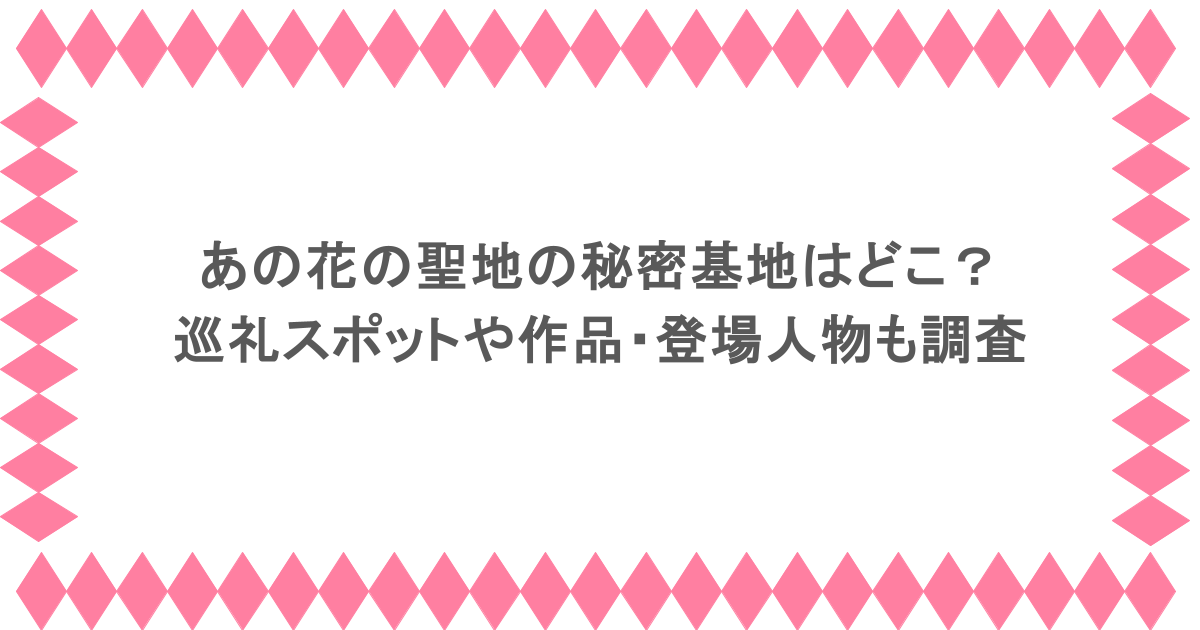 あの花の聖地の秘密基地はどこ?巡礼スポットや作品・登場人物も調査