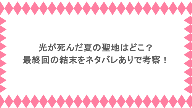 光が死んだ夏の聖地はどこ？最終回の結末をネタバレありで考察！